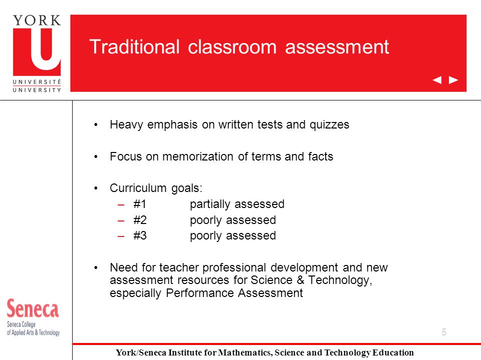 5 Traditional classroom assessment Heavy emphasis on written tests and quizzes Focus on memorization of terms and facts Curriculum goals: –#1partially assessed –#2poorly assessed –#3poorly assessed Need for teacher professional development and new assessment resources for Science & Technology, especially Performance Assessment York/Seneca Institute for Mathematics, Science and Technology Education