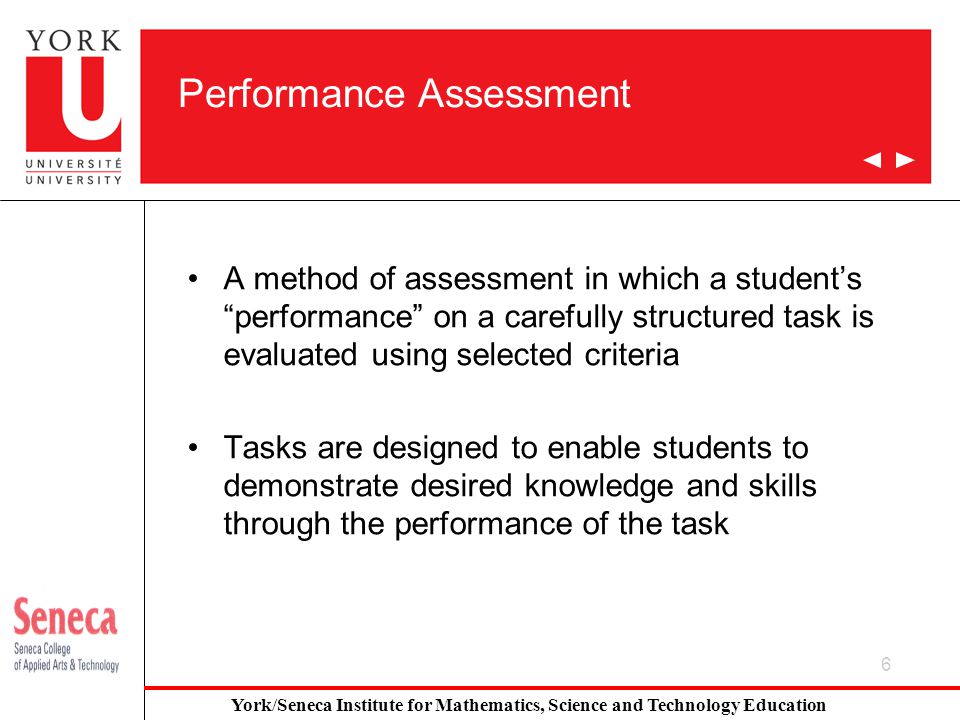 6 Performance Assessment A method of assessment in which a student’s performance on a carefully structured task is evaluated using selected criteria Tasks are designed to enable students to demonstrate desired knowledge and skills through the performance of the task York/Seneca Institute for Mathematics, Science and Technology Education