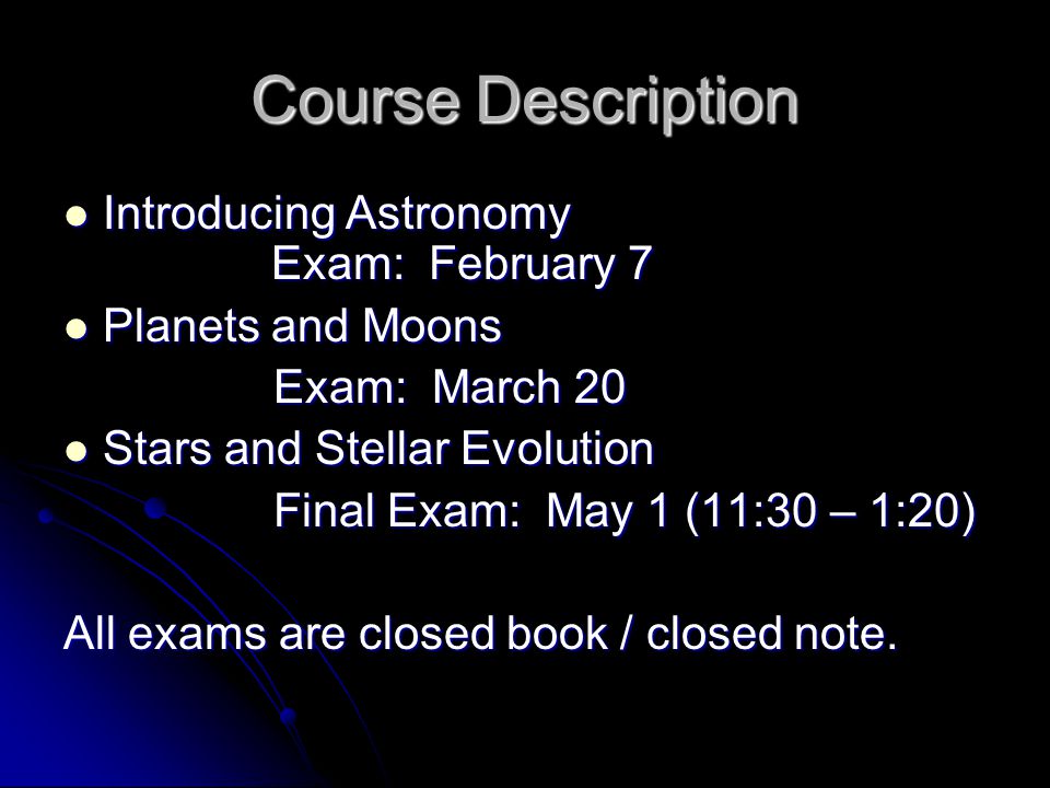 Course Description Introducing Astronomy Exam: February 7 Introducing Astronomy Exam: February 7 Planets and Moons Planets and Moons Exam: March 20 Stars and Stellar Evolution Stars and Stellar Evolution Final Exam: May 1 (11:30 – 1:20) All exams are closed book / closed note.
