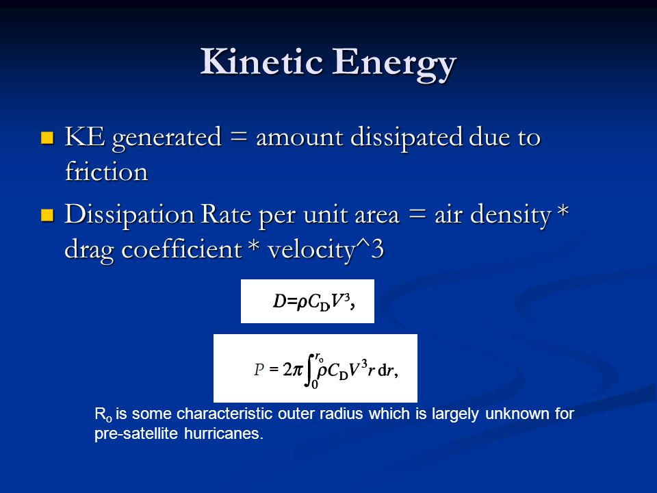 Kinetic Energy KE generated = amount dissipated due to friction KE generated = amount dissipated due to friction Dissipation Rate per unit area = air density * drag coefficient * velocity^3 Dissipation Rate per unit area = air density * drag coefficient * velocity^3 R o is some characteristic outer radius which is largely unknown for pre-satellite hurricanes.
