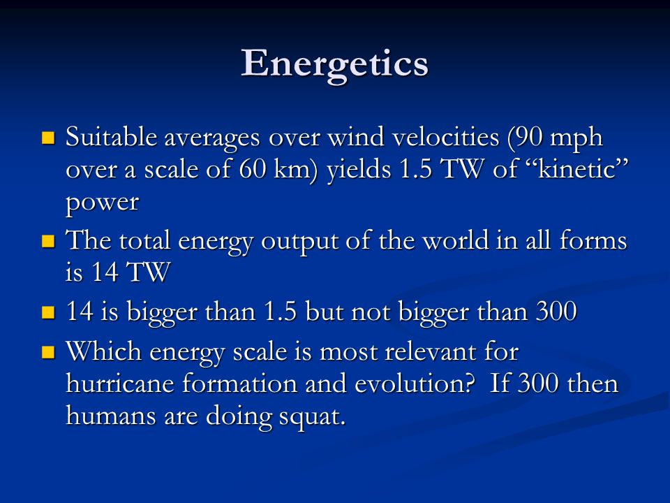 Energetics Suitable averages over wind velocities (90 mph over a scale of 60 km) yields 1.5 TW of kinetic power Suitable averages over wind velocities (90 mph over a scale of 60 km) yields 1.5 TW of kinetic power The total energy output of the world in all forms is 14 TW The total energy output of the world in all forms is 14 TW 14 is bigger than 1.5 but not bigger than is bigger than 1.5 but not bigger than 300 Which energy scale is most relevant for hurricane formation and evolution.