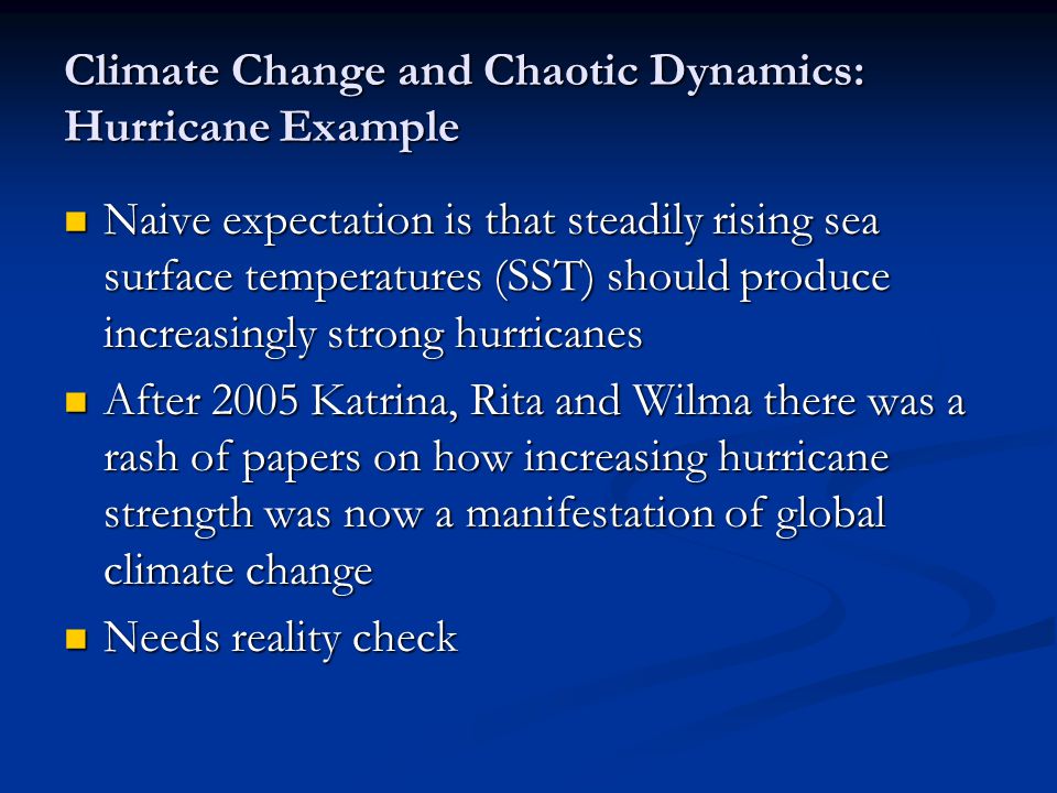 Climate Change and Chaotic Dynamics: Hurricane Example Naive expectation is that steadily rising sea surface temperatures (SST) should produce increasingly strong hurricanes Naive expectation is that steadily rising sea surface temperatures (SST) should produce increasingly strong hurricanes After 2005 Katrina, Rita and Wilma there was a rash of papers on how increasing hurricane strength was now a manifestation of global climate change After 2005 Katrina, Rita and Wilma there was a rash of papers on how increasing hurricane strength was now a manifestation of global climate change Needs reality check Needs reality check