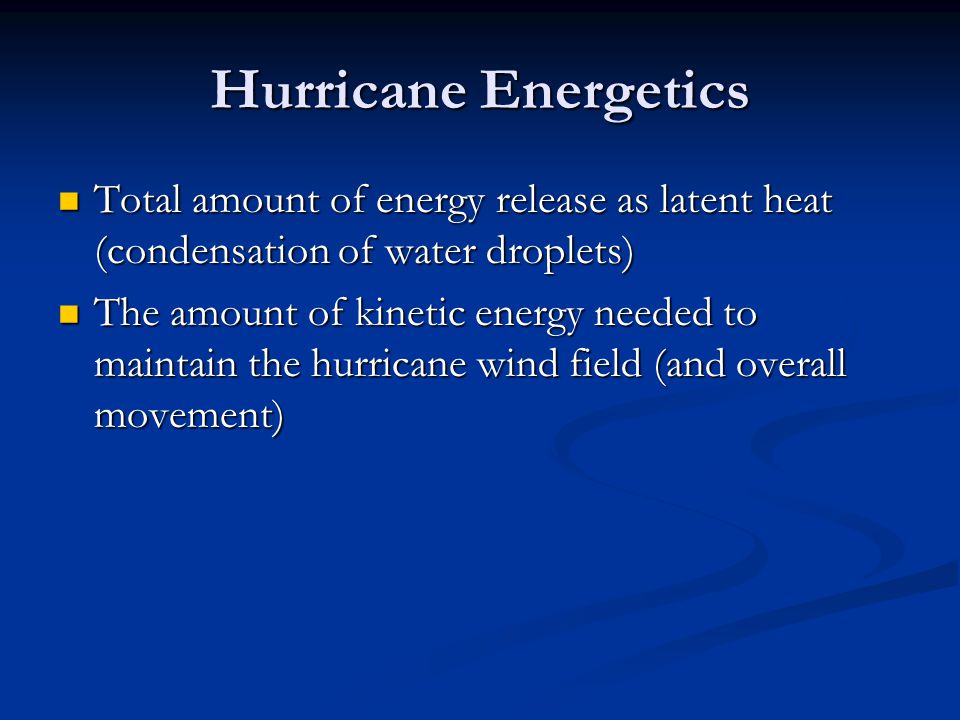 Hurricane Energetics Total amount of energy release as latent heat (condensation of water droplets) Total amount of energy release as latent heat (condensation of water droplets) The amount of kinetic energy needed to maintain the hurricane wind field (and overall movement) The amount of kinetic energy needed to maintain the hurricane wind field (and overall movement)