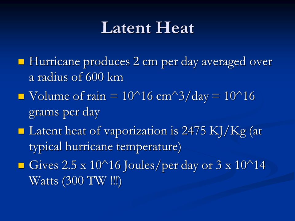 Latent Heat Hurricane produces 2 cm per day averaged over a radius of 600 km Hurricane produces 2 cm per day averaged over a radius of 600 km Volume of rain = 10^16 cm^3/day = 10^16 grams per day Volume of rain = 10^16 cm^3/day = 10^16 grams per day Latent heat of vaporization is 2475 KJ/Kg (at typical hurricane temperature) Latent heat of vaporization is 2475 KJ/Kg (at typical hurricane temperature) Gives 2.5 x 10^16 Joules/per day or 3 x 10^14 Watts (300 TW !!!) Gives 2.5 x 10^16 Joules/per day or 3 x 10^14 Watts (300 TW !!!)