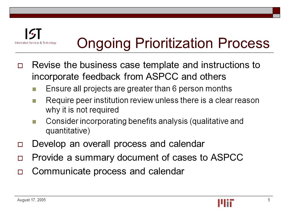 August 17, Ongoing Prioritization Process  Revise the business case template and instructions to incorporate feedback from ASPCC and others Ensure all projects are greater than 6 person months Require peer institution review unless there is a clear reason why it is not required Consider incorporating benefits analysis (qualitative and quantitative)  Develop an overall process and calendar  Provide a summary document of cases to ASPCC  Communicate process and calendar