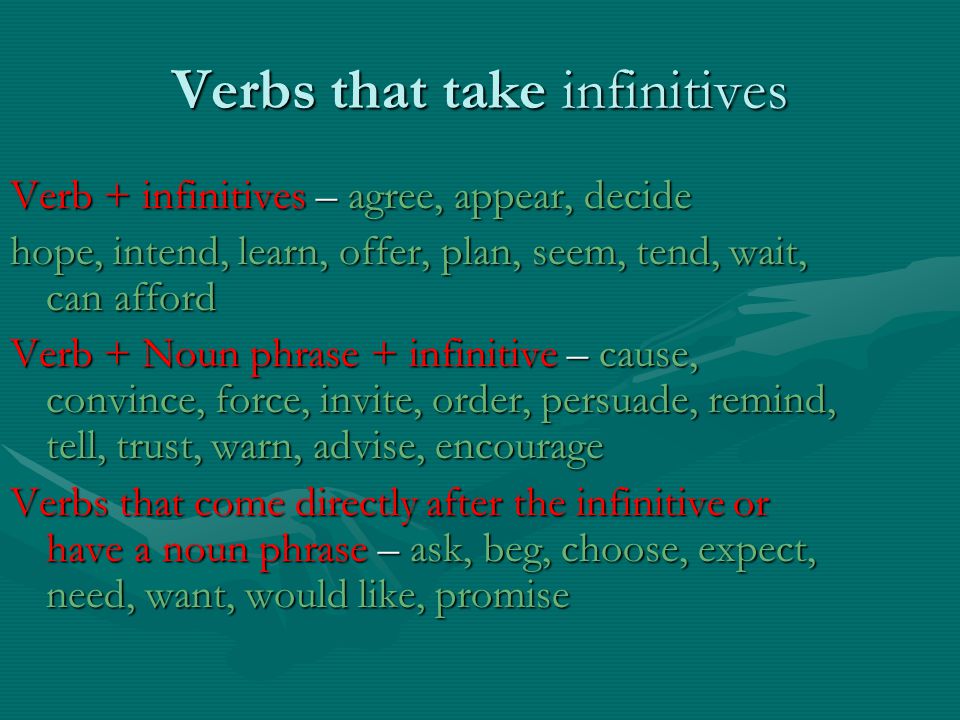 Verbs that take infinitives Verb + infinitives – agree, appear, decide hope, intend, learn, offer, plan, seem, tend, wait, can afford Verb + Noun phrase + infinitive – cause, convince, force, invite, order, persuade, remind, tell, trust, warn, advise, encourage Verbs that come directly after the infinitive or have a noun phrase – ask, beg, choose, expect, need, want, would like, promise