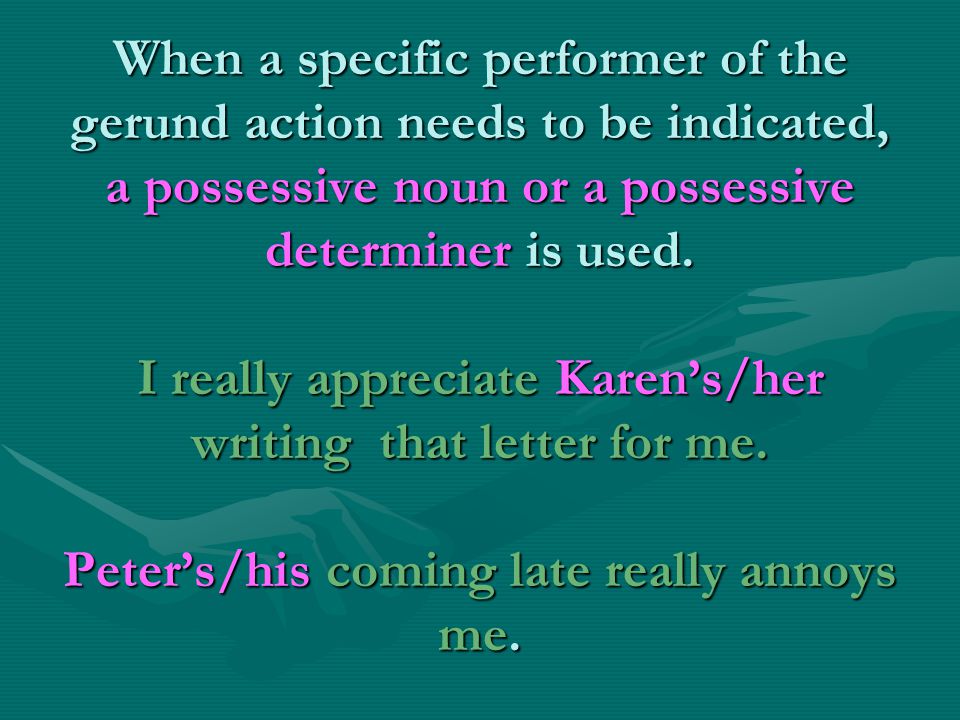 When a specific performer of the gerund action needs to be indicated, a possessive noun or a possessive determiner is used.