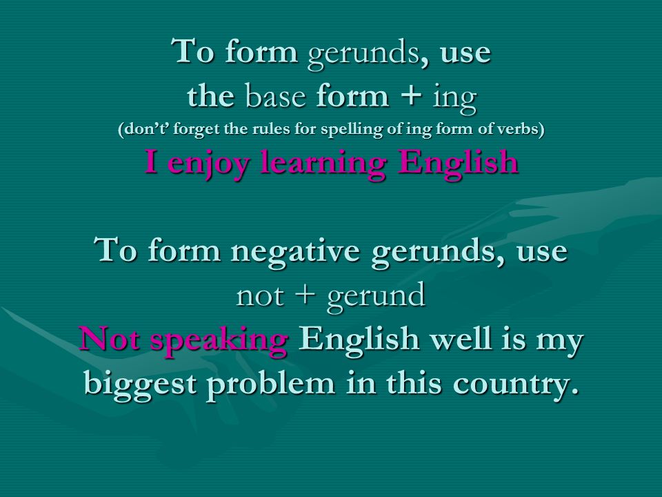 To form gerunds, use the base form + ing (don’t’ forget the rules for spelling of ing form of verbs) I enjoy learning English To form negative gerunds, use not + gerund Not speaking English well is my biggest problem in this country.