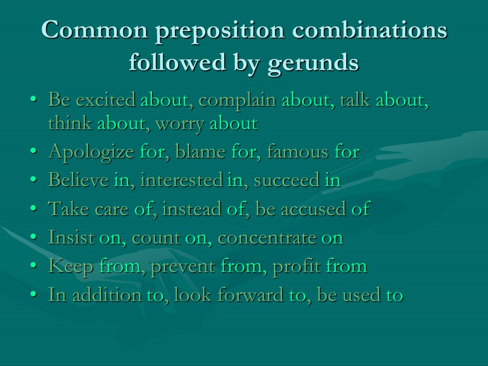 Common preposition combinations followed by gerunds Be excited about, complain about, talk about, think about, worry aboutBe excited about, complain about, talk about, think about, worry about Apologize for, blame for, famous forApologize for, blame for, famous for Believe in, interested in, succeed inBelieve in, interested in, succeed in Take care of, instead of, be accused ofTake care of, instead of, be accused of Insist on, count on, concentrate onInsist on, count on, concentrate on Keep from, prevent from, profit fromKeep from, prevent from, profit from In addition to, look forward to, be used toIn addition to, look forward to, be used to