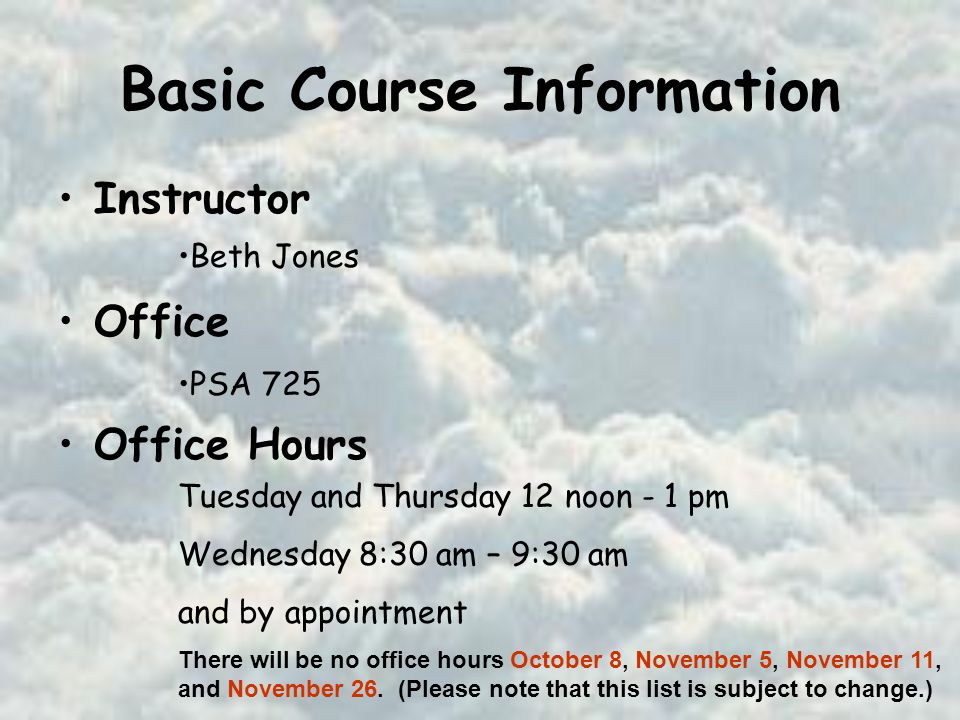 Basic Course Information Instructor Office Office Hours Beth Jones PSA 725 Tuesday and Thursday 12 noon - 1 pm Wednesday 8:30 am – 9:30 am and by appointment There will be no office hours October 8, November 5, November 11, and November 26.