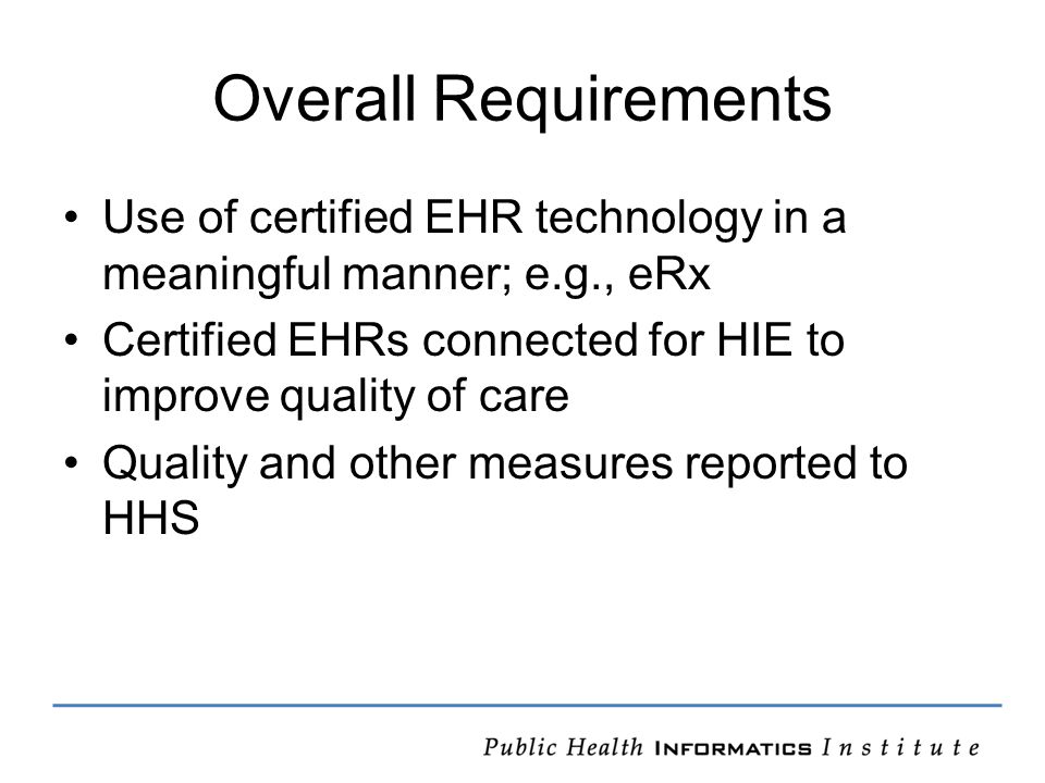 Overall Requirements Use of certified EHR technology in a meaningful manner; e.g., eRx Certified EHRs connected for HIE to improve quality of care Quality and other measures reported to HHS