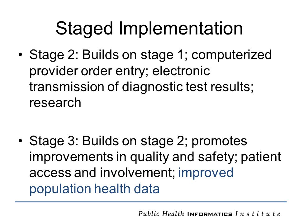 Staged Implementation Stage 2: Builds on stage 1; computerized provider order entry; electronic transmission of diagnostic test results; research Stage 3: Builds on stage 2; promotes improvements in quality and safety; patient access and involvement; improved population health data