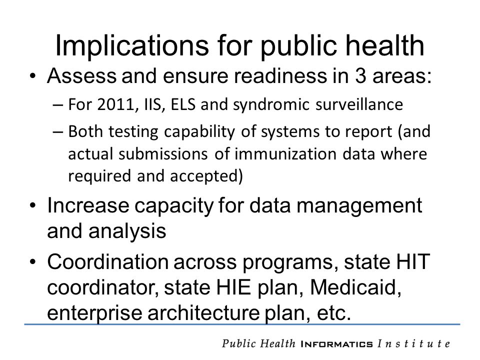 Implications for public health Assess and ensure readiness in 3 areas: – For 2011, IIS, ELS and syndromic surveillance – Both testing capability of systems to report (and actual submissions of immunization data where required and accepted) Increase capacity for data management and analysis Coordination across programs, state HIT coordinator, state HIE plan, Medicaid, enterprise architecture plan, etc.