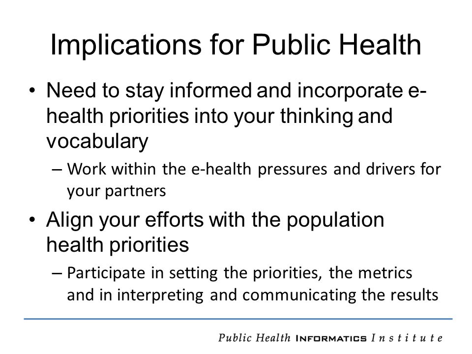 Implications for Public Health Need to stay informed and incorporate e- health priorities into your thinking and vocabulary – Work within the e-health pressures and drivers for your partners Align your efforts with the population health priorities – Participate in setting the priorities, the metrics and in interpreting and communicating the results