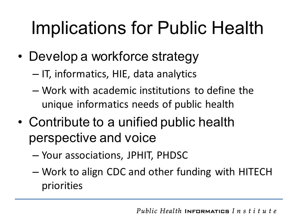 Implications for Public Health Develop a workforce strategy – IT, informatics, HIE, data analytics – Work with academic institutions to define the unique informatics needs of public health Contribute to a unified public health perspective and voice – Your associations, JPHIT, PHDSC – Work to align CDC and other funding with HITECH priorities