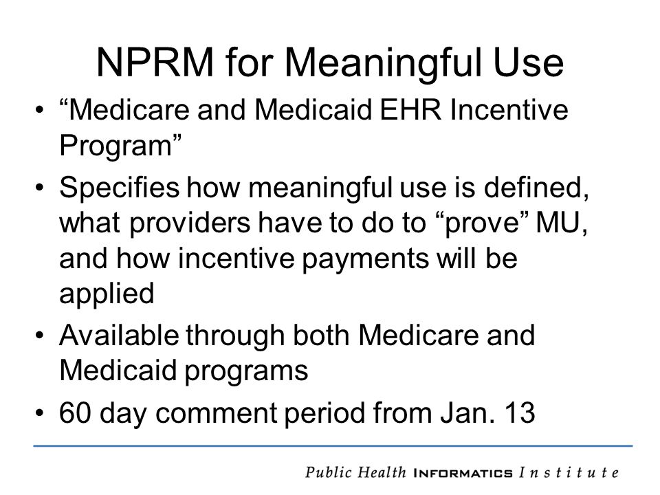 NPRM for Meaningful Use Medicare and Medicaid EHR Incentive Program Specifies how meaningful use is defined, what providers have to do to prove MU, and how incentive payments will be applied Available through both Medicare and Medicaid programs 60 day comment period from Jan.