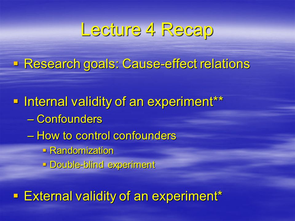 Lecture 4 Recap  Research goals: Cause-effect relations  Internal validity of an experiment** –Confounders –How to control confounders  Randomization  Double-blind experiment  External validity of an experiment*