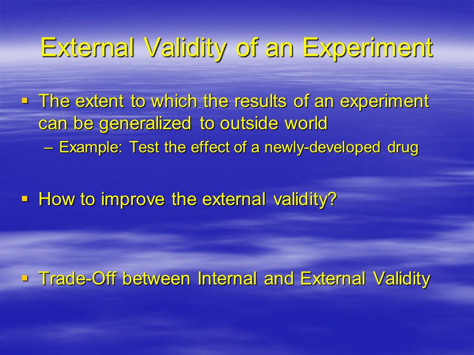 External Validity of an Experiment  The extent to which the results of an experiment can be generalized to outside world –Example: Test the effect of a newly-developed drug  How to improve the external validity.
