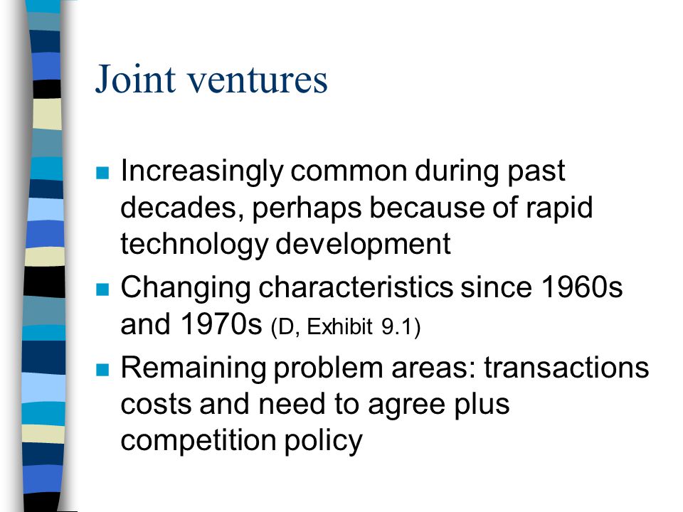 Joint ventures n Increasingly common during past decades, perhaps because of rapid technology development n Changing characteristics since 1960s and 1970s (D, Exhibit 9.1) n Remaining problem areas: transactions costs and need to agree plus competition policy