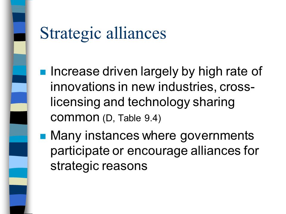 Strategic alliances n Increase driven largely by high rate of innovations in new industries, cross- licensing and technology sharing common (D, Table 9.4) n Many instances where governments participate or encourage alliances for strategic reasons
