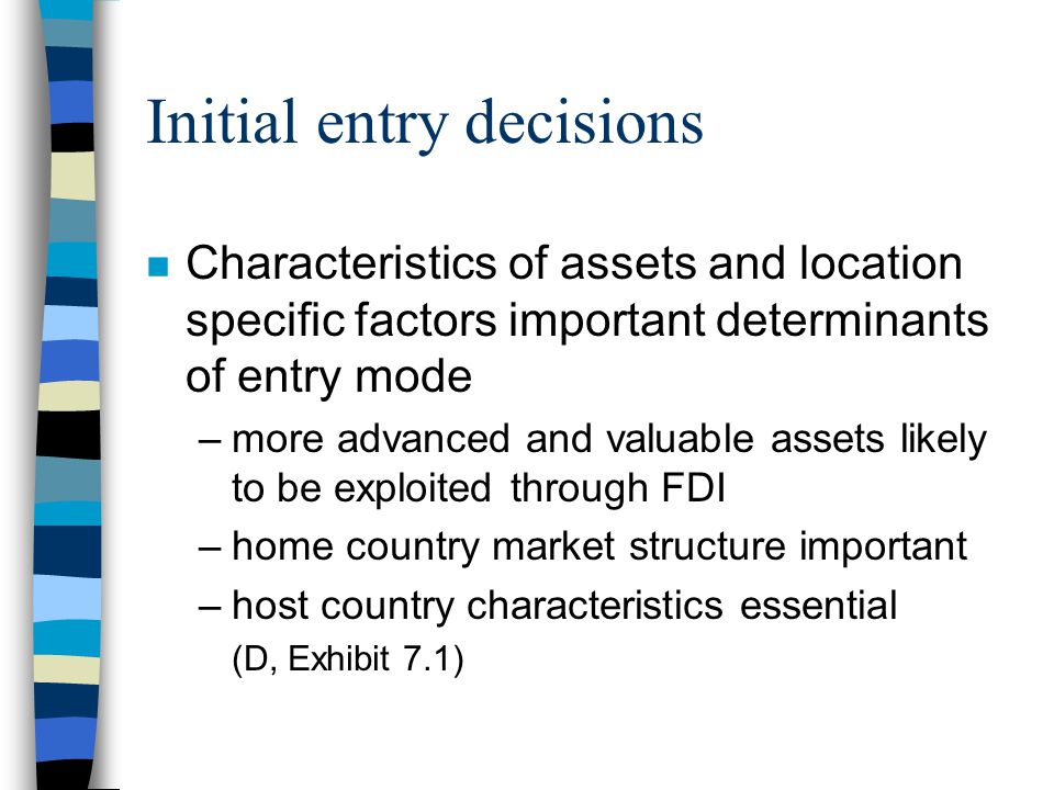 Initial entry decisions n Characteristics of assets and location specific factors important determinants of entry mode –more advanced and valuable assets likely to be exploited through FDI –home country market structure important –host country characteristics essential (D, Exhibit 7.1)