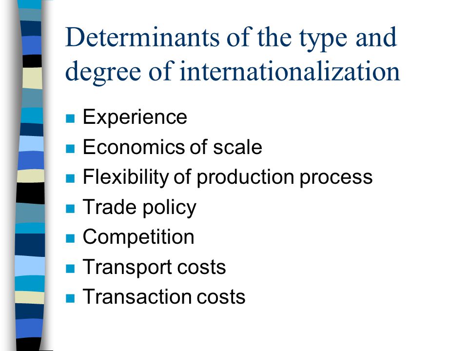 Determinants of the type and degree of internationalization n Experience n Economics of scale n Flexibility of production process n Trade policy n Competition n Transport costs n Transaction costs