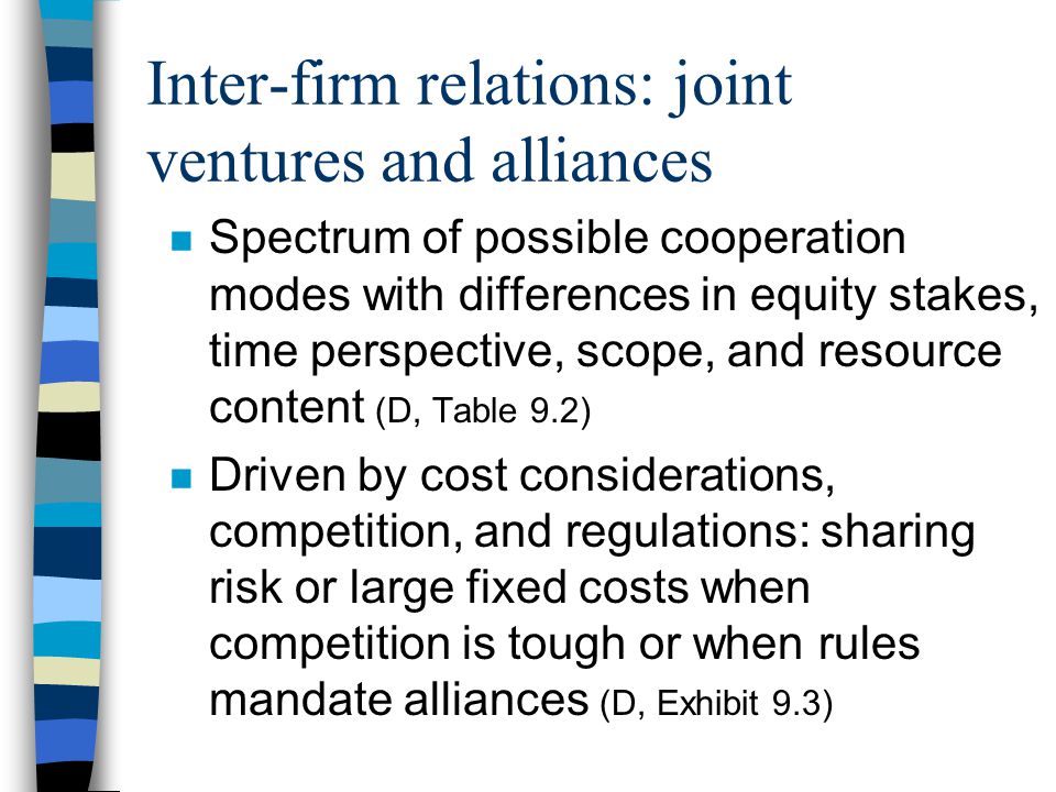 Inter-firm relations: joint ventures and alliances n Spectrum of possible cooperation modes with differences in equity stakes, time perspective, scope, and resource content (D, Table 9.2) n Driven by cost considerations, competition, and regulations: sharing risk or large fixed costs when competition is tough or when rules mandate alliances (D, Exhibit 9.3)