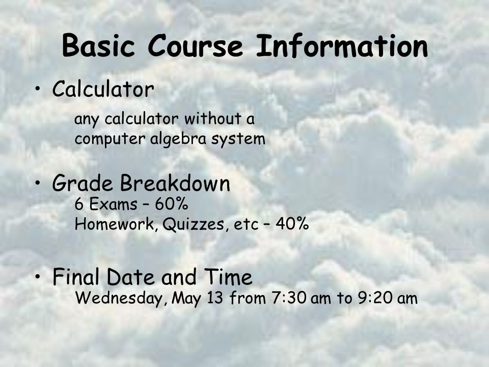 Basic Course Information Calculator Grade Breakdown Final Date and Time any calculator without a computer algebra system 6 Exams – 60% Homework, Quizzes, etc – 40% Wednesday, May 13 from 7:30 am to 9:20 am