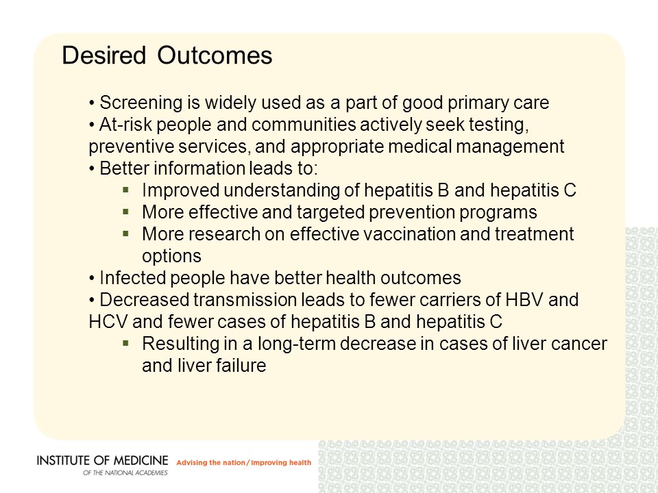Desired Outcomes Screening is widely used as a part of good primary care At-risk people and communities actively seek testing, preventive services, and appropriate medical management Better information leads to:  Improved understanding of hepatitis B and hepatitis C  More effective and targeted prevention programs  More research on effective vaccination and treatment options Infected people have better health outcomes Decreased transmission leads to fewer carriers of HBV and HCV and fewer cases of hepatitis B and hepatitis C  Resulting in a long-term decrease in cases of liver cancer and liver failure