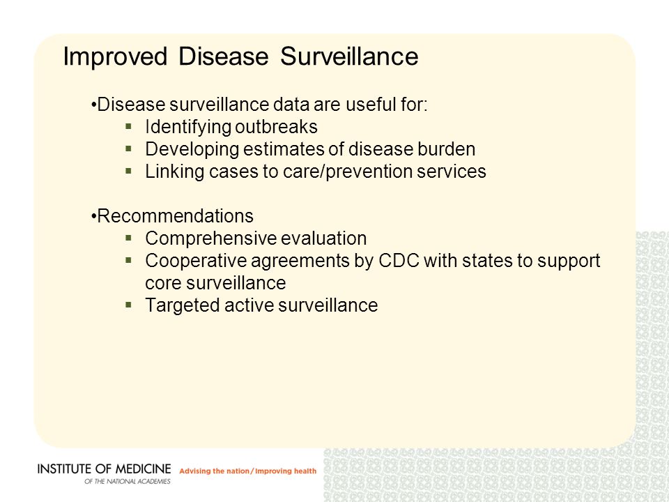 Disease surveillance data are useful for:  Identifying outbreaks  Developing estimates of disease burden  Linking cases to care/prevention services Recommendations  Comprehensive evaluation  Cooperative agreements by CDC with states to support core surveillance  Targeted active surveillance