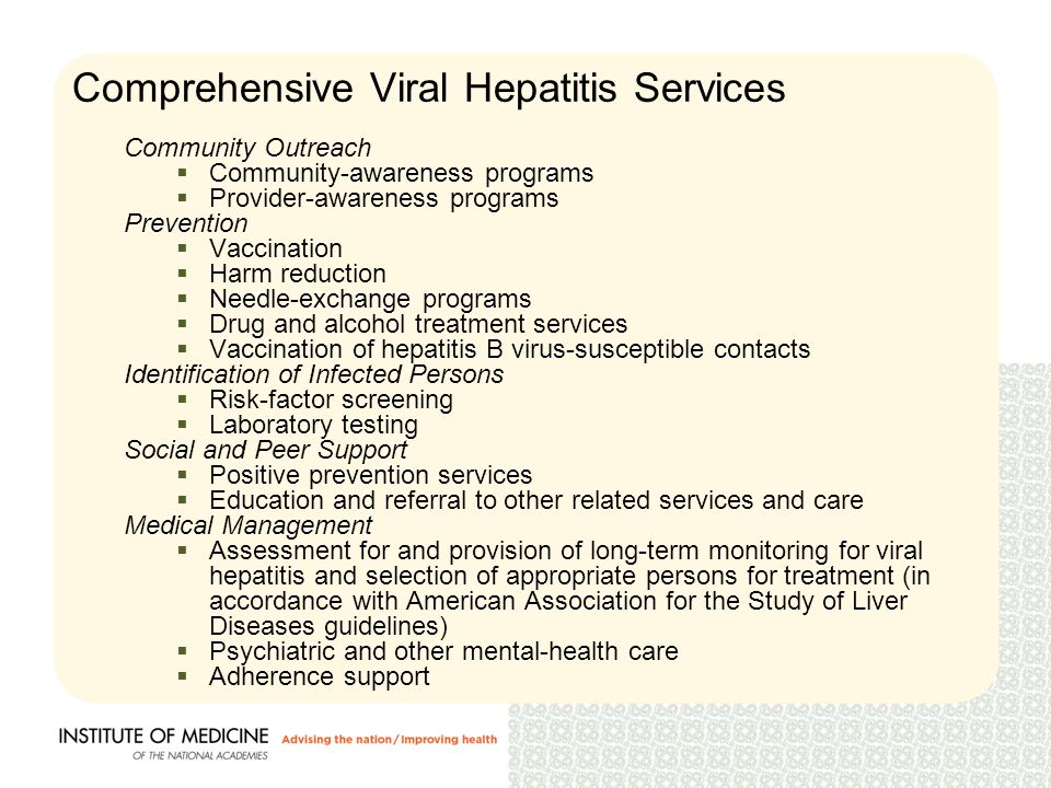 Comprehensive Viral Hepatitis Services Community Outreach  Community-awareness programs  Provider-awareness programs Prevention  Vaccination  Harm reduction  Needle-exchange programs  Drug and alcohol treatment services  Vaccination of hepatitis B virus-susceptible contacts Identification of Infected Persons  Risk-factor screening  Laboratory testing Social and Peer Support  Positive prevention services  Education and referral to other related services and care Medical Management  Assessment for and provision of long-term monitoring for viral hepatitis and selection of appropriate persons for treatment (in accordance with American Association for the Study of Liver Diseases guidelines)  Psychiatric and other mental-health care  Adherence support