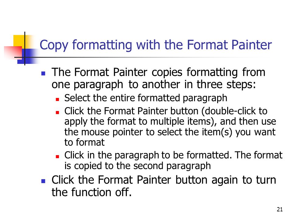 21 Copy formatting with the Format Painter The Format Painter copies formatting from one paragraph to another in three steps: Select the entire formatted paragraph Click the Format Painter button (double-click to apply the format to multiple items), and then use the mouse pointer to select the item(s) you want to format Click in the paragraph to be formatted.