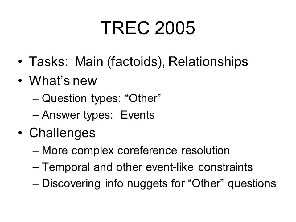 TREC 2005 Tasks: Main (factoids), Relationships What’s new –Question types: Other –Answer types: Events Challenges –More complex coreference resolution –Temporal and other event-like constraints –Discovering info nuggets for Other questions
