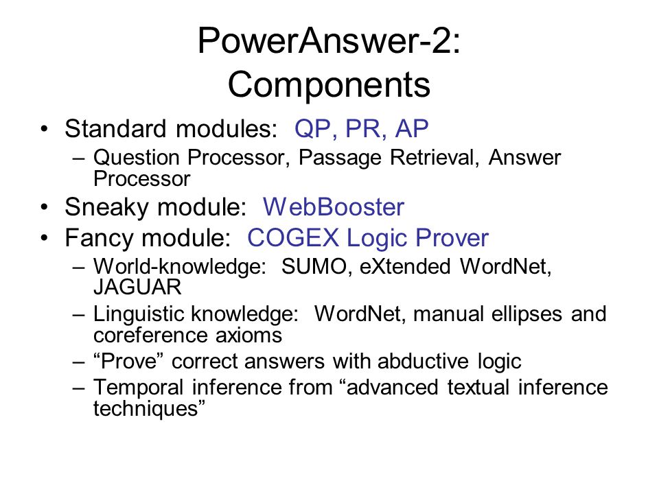 PowerAnswer-2: Components Standard modules: QP, PR, AP –Question Processor, Passage Retrieval, Answer Processor Sneaky module: WebBooster Fancy module: COGEX Logic Prover –World-knowledge: SUMO, eXtended WordNet, JAGUAR –Linguistic knowledge: WordNet, manual ellipses and coreference axioms – Prove correct answers with abductive logic –Temporal inference from advanced textual inference techniques