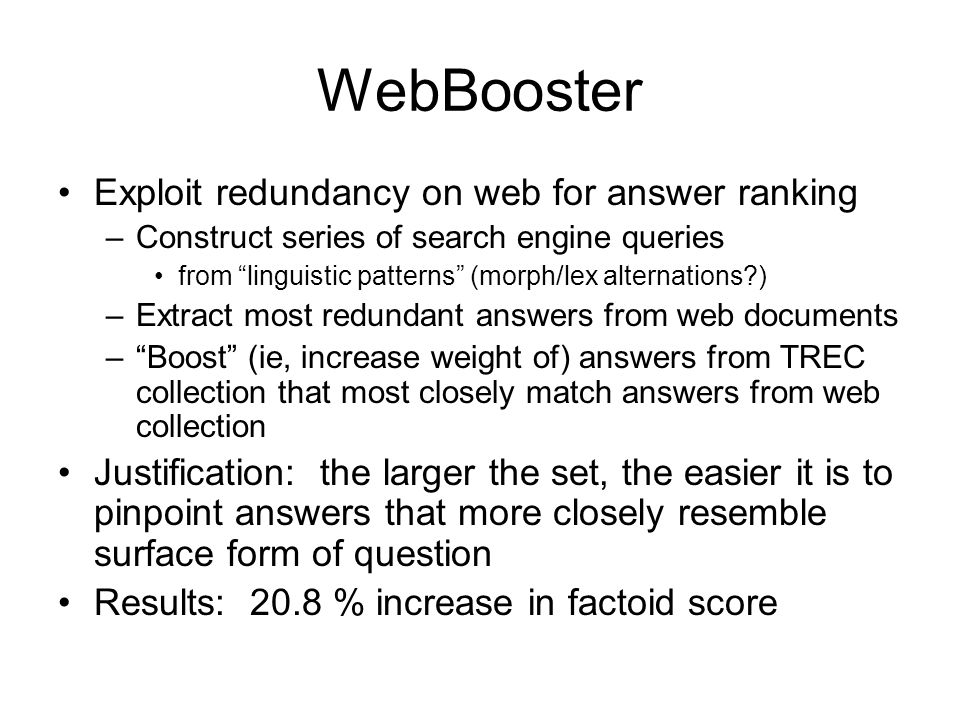 WebBooster Exploit redundancy on web for answer ranking –Construct series of search engine queries from linguistic patterns (morph/lex alternations ) –Extract most redundant answers from web documents – Boost (ie, increase weight of) answers from TREC collection that most closely match answers from web collection Justification: the larger the set, the easier it is to pinpoint answers that more closely resemble surface form of question Results: 20.8 % increase in factoid score