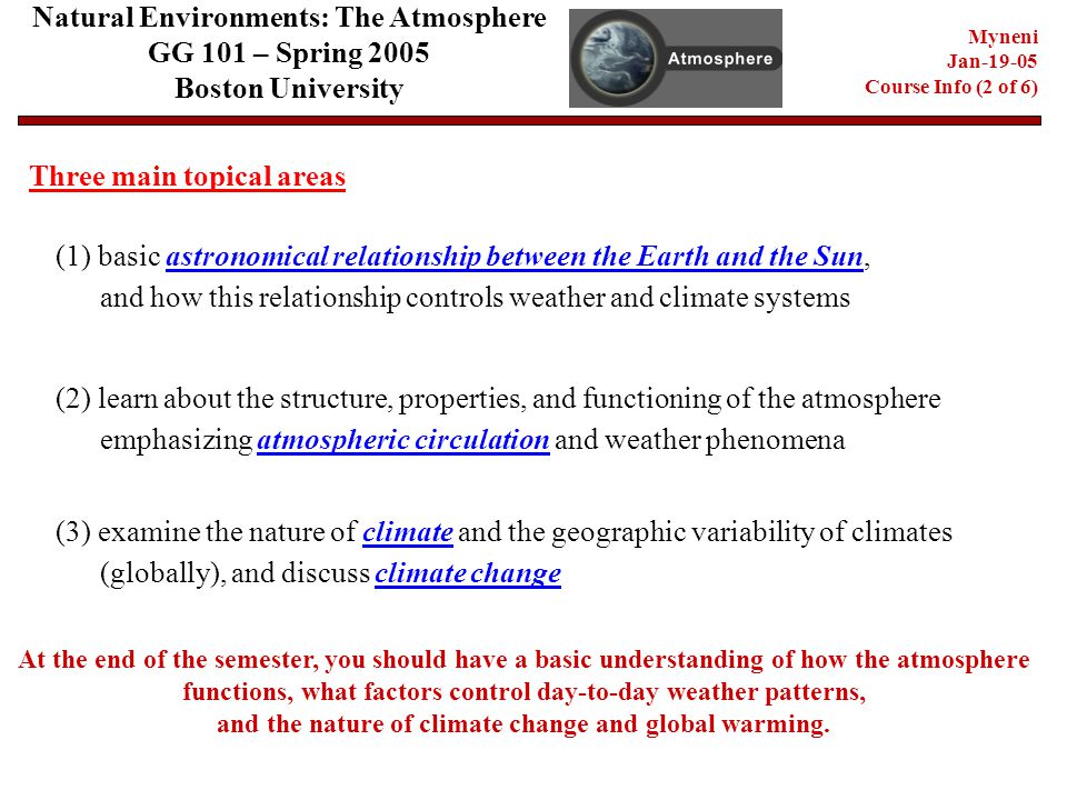 Natural Environments: The Atmosphere GG 101 – Spring 2005 Boston University Myneni Jan Course Info (2 of 6) Three main topical areas (1) basic astronomical relationship between the Earth and the Sun, and how this relationship controls weather and climate systems (2) learn about the structure, properties, and functioning of the atmosphere emphasizing atmospheric circulation and weather phenomena (3) examine the nature of climate and the geographic variability of climates (globally), and discuss climate change At the end of the semester, you should have a basic understanding of how the atmosphere functions, what factors control day-to-day weather patterns, and the nature of climate change and global warming.
