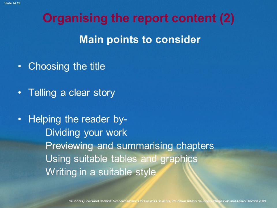 Slide Saunders, Lewis and Thornhill, Research Methods for Business Students, 5 th Edition, © Mark Saunders, Philip Lewis and Adrian Thornhill 2009 Organising the report content (2) Main points to consider Choosing the title Telling a clear story Helping the reader by- Dividing your work Previewing and summarising chapters Using suitable tables and graphics Writing in a suitable style