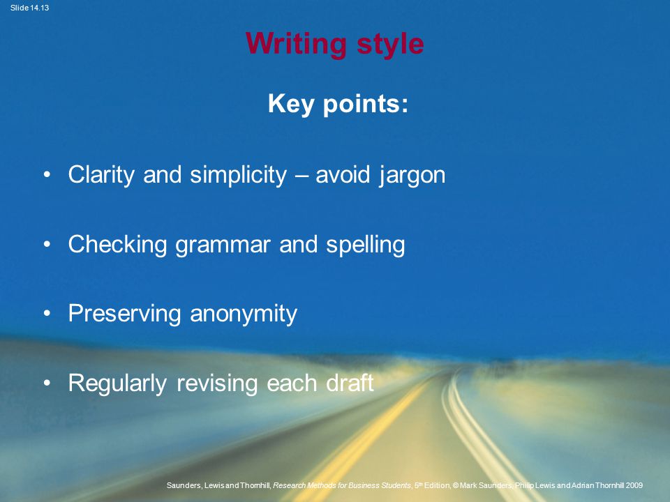 Slide Saunders, Lewis and Thornhill, Research Methods for Business Students, 5 th Edition, © Mark Saunders, Philip Lewis and Adrian Thornhill 2009 Writing style Key points: Clarity and simplicity – avoid jargon Checking grammar and spelling Preserving anonymity Regularly revising each draft