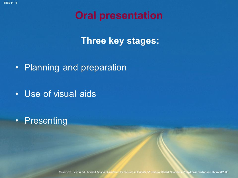 Slide Saunders, Lewis and Thornhill, Research Methods for Business Students, 5 th Edition, © Mark Saunders, Philip Lewis and Adrian Thornhill 2009 Oral presentation Three key stages: Planning and preparation Use of visual aids Presenting