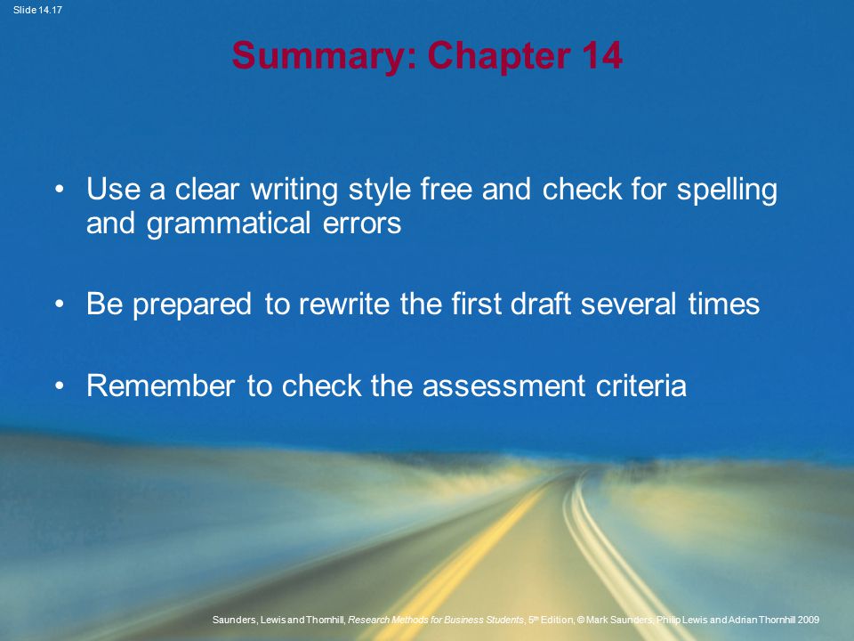 Slide Saunders, Lewis and Thornhill, Research Methods for Business Students, 5 th Edition, © Mark Saunders, Philip Lewis and Adrian Thornhill 2009 Summary: Chapter 14 Use a clear writing style free and check for spelling and grammatical errors Be prepared to rewrite the first draft several times Remember to check the assessment criteria