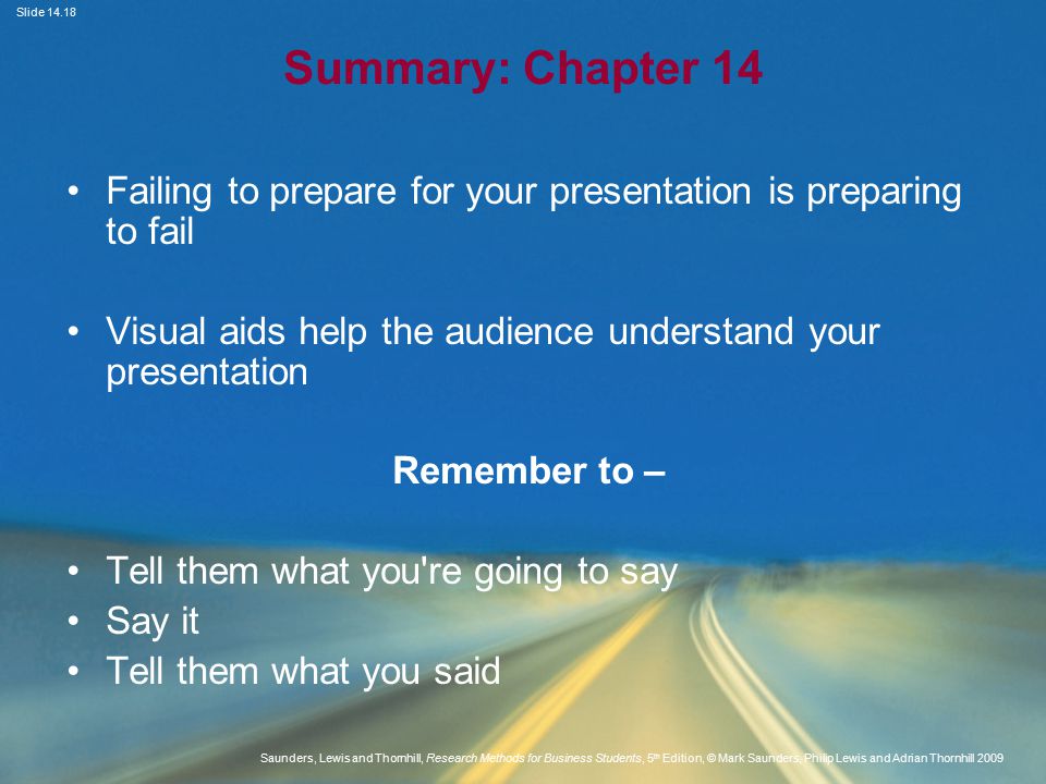 Slide Saunders, Lewis and Thornhill, Research Methods for Business Students, 5 th Edition, © Mark Saunders, Philip Lewis and Adrian Thornhill 2009 Summary: Chapter 14 Failing to prepare for your presentation is preparing to fail Visual aids help the audience understand your presentation Remember to – Tell them what you re going to say Say it Tell them what you said