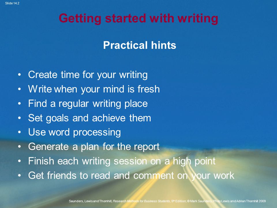Slide 14.2 Saunders, Lewis and Thornhill, Research Methods for Business Students, 5 th Edition, © Mark Saunders, Philip Lewis and Adrian Thornhill 2009 Getting started with writing Practical hints Create time for your writing Write when your mind is fresh Find a regular writing place Set goals and achieve them Use word processing Generate a plan for the report Finish each writing session on a high point Get friends to read and comment on your work