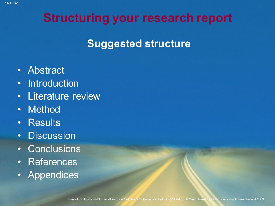 Slide 14.3 Saunders, Lewis and Thornhill, Research Methods for Business Students, 5 th Edition, © Mark Saunders, Philip Lewis and Adrian Thornhill 2009 Structuring your research report Suggested structure Abstract Introduction Literature review Method Results Discussion Conclusions References Appendices