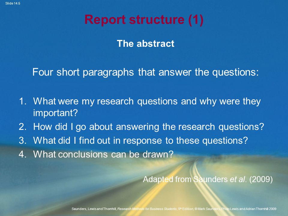 Slide 14.5 Saunders, Lewis and Thornhill, Research Methods for Business Students, 5 th Edition, © Mark Saunders, Philip Lewis and Adrian Thornhill 2009 Report structure (1) The abstract Four short paragraphs that answer the questions: 1.What were my research questions and why were they important.