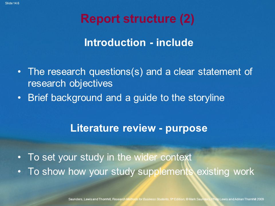 Slide 14.6 Saunders, Lewis and Thornhill, Research Methods for Business Students, 5 th Edition, © Mark Saunders, Philip Lewis and Adrian Thornhill 2009 Report structure (2) Introduction - include The research questions(s) and a clear statement of research objectives Brief background and a guide to the storyline Literature review - purpose To set your study in the wider context To show how your study supplements existing work