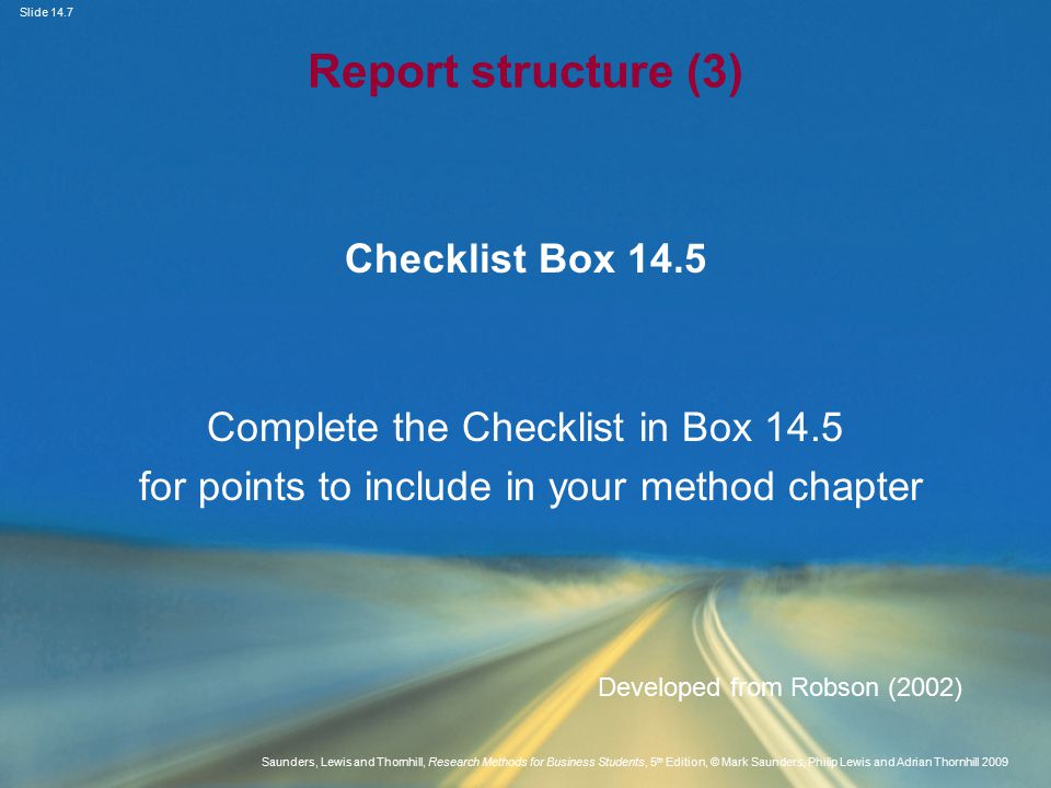 Slide 14.7 Saunders, Lewis and Thornhill, Research Methods for Business Students, 5 th Edition, © Mark Saunders, Philip Lewis and Adrian Thornhill 2009 Report structure (3) Checklist Box 14.5 Complete the Checklist in Box 14.5 for points to include in your method chapter Developed from Robson (2002)