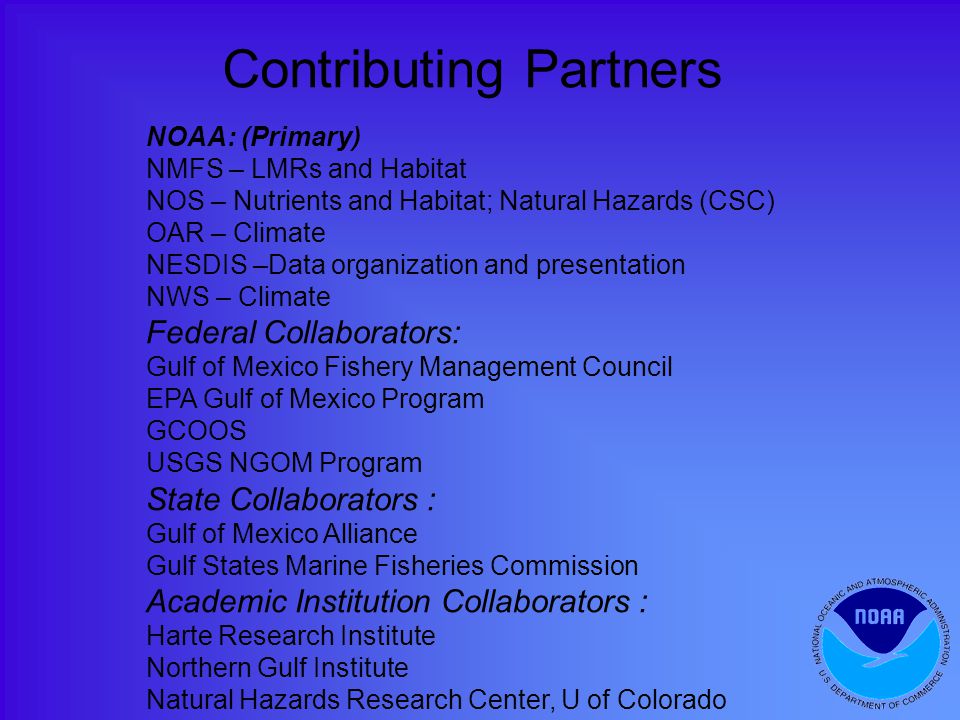 NOAA: (Primary) NMFS – LMRs and Habitat NOS – Nutrients and Habitat; Natural Hazards (CSC) OAR – Climate NESDIS –Data organization and presentation NWS – Climate Federal Collaborators: Gulf of Mexico Fishery Management Council EPA Gulf of Mexico Program GCOOS USGS NGOM Program State Collaborators : Gulf of Mexico Alliance Gulf States Marine Fisheries Commission Academic Institution Collaborators : Harte Research Institute Northern Gulf Institute Natural Hazards Research Center, U of Colorado Contributing Partners