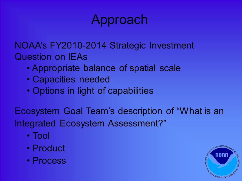 Approach NOAA’s FY Strategic Investment Question on IEAs Appropriate balance of spatial scale Capacities needed Options in light of capabilities Ecosystem Goal Team’s description of What is an Integrated Ecosystem Assessment Tool Product Process