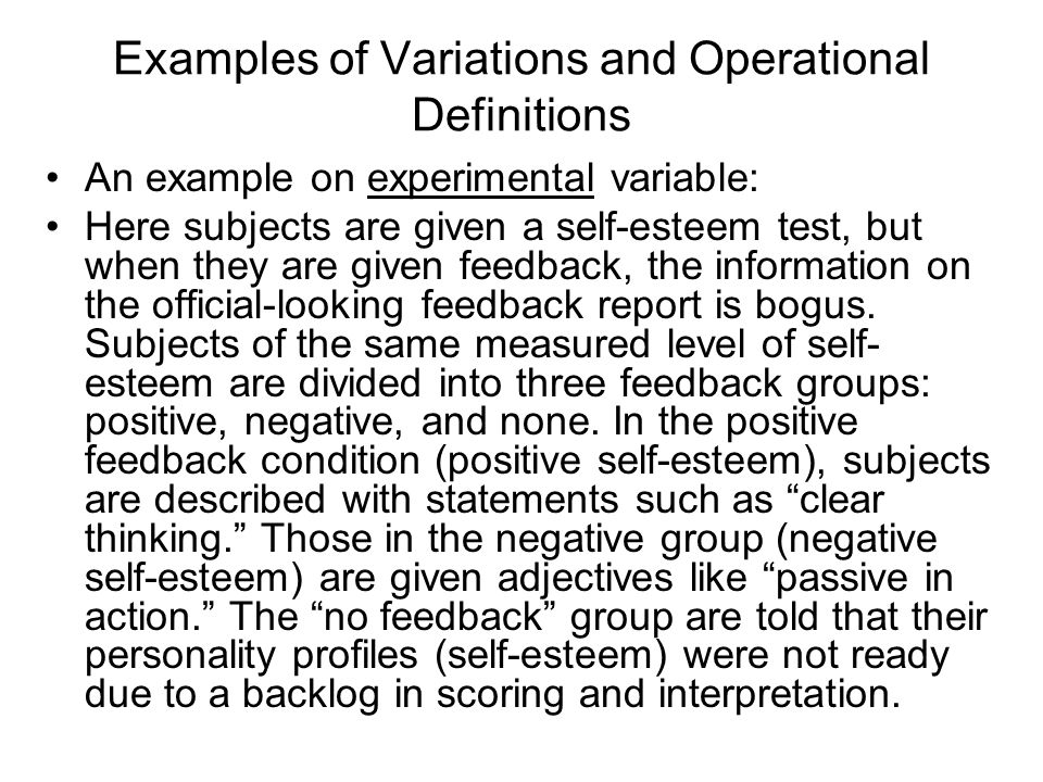 Examples of Variations and Operational Definitions An example on experimental variable: Here subjects are given a self-esteem test, but when they are given feedback, the information on the official-looking feedback report is bogus.