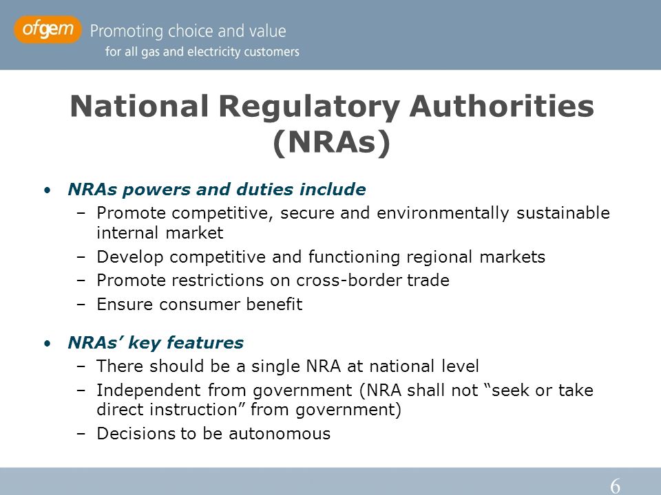 6 National Regulatory Authorities (NRAs) NRAs powers and duties include –Promote competitive, secure and environmentally sustainable internal market –Develop competitive and functioning regional markets –Promote restrictions on cross-border trade –Ensure consumer benefit NRAs’ key features –There should be a single NRA at national level –Independent from government (NRA shall not seek or take direct instruction from government) –Decisions to be autonomous